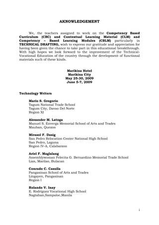 AKNOWLEDGEMENT
We, the teachers assigned to work on the Competency Based
Curriculum (CBC) and Contextual Learning Material (CLM) and
Competency – Based Learning Modules (CBLM) particularly in
TECHNICAL DRAFTING, wish to express our gratitude and appreciation for
having been given the chance to take part in this educational breakthrough.
With high hopes we look forward to the improvement of the TechnicalVocational Education of the country through the development of functional
materials such of these kinds.
Marikina Hotel
Marikina City
May 25-30, 2009
June 5-7, 2009
Technology Writers
Mario S. Gregorio
Tagum National Trade School
Tagum City, Davao Del Norte
Region XI
Alexander M. Latoga
Manuel S. Enverga Memorial School of Arts and Trades
Mauban, Quezon
Mirasol F. Dasig
San Pedro Relocation Center National High School
San Pedro, Laguna
Region IV-A, Calabarzon
Ariel F. Maglalang
Assemblywoman Felecita G. Bernardino Memorial Trade School
Lias, Marilao, Bulacan
Conrado C. Casulla
Pangasinan School of Arts and Trades
Lingayen, Pangasinan
Region I
Rolando V. Inay
E. Rodriguez Vocational High School
Nagtahan,Sampaloc,Manila

i

 