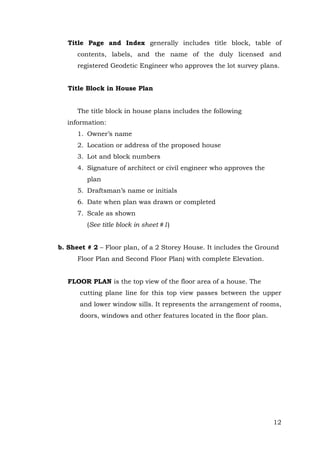 Title Page and Index generally includes title block, table of
contents, labels, and the name of the duly licensed and
registered Geodetic Engineer who approves the lot survey plans.
Title Block in House Plan
The title block in house plans includes the following
information:
1. Owner’s name
2. Location or address of the proposed house
3. Lot and block numbers
4. Signature of architect or civil engineer who approves the
plan
5. Draftsman’s name or initials
6. Date when plan was drawn or completed
7. Scale as shown
(See title block in sheet #1)
b. Sheet # 2 – Floor plan, of a 2 Storey House. It includes the Ground
Floor Plan and Second Floor Plan) with complete Elevation.
FLOOR PLAN is the top view of the floor area of a house. The
cutting plane line for this top view passes between the upper
and lower window sills. It represents the arrangement of rooms,
doors, windows and other features located in the floor plan.

12

 