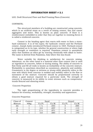 INFORMATION SHEET # 2.1
LO2. Draft Structural Floor and Roof Framing Plans (Concrete)
CONTRETE;
The structural members of a building are constructed using concrete,
which is an artificial stone as a result of mixing cement, fine and coarse
aggregates and water. This is known as plain concrete. If there is a
reinforcement embedded in order that they act together in resisting forces it
is called a reinforced concrete.
Cement is the bonding agent that reacts with water to form a stonehard substance. It is of two types; the hydraulic cement and the Portland
cement. Joseph Aydin introduced Portland cement in 1824. Portland cement
is categorized as to its type, whether for general construction or where high
early strength or resistance is required. Pozzolana cement is amorphous
silica that hardens as silica gel by reacting chemically with alkali in water.
The name is derived from Pozzolona, Italy where this was found.
Water suitable for drinking is satisfactory for concrete mixing.
Admixture, on the other hand is a material other than cement that is used
as ingredient in concrete, before or during mixing. The ability of concrete to
flow freely and fill all voids is known as workability of the concrete mixture.
Workability is sometimes described as consistency, plasticity and mobility.
Consistency is the degree or wetness or slump while plasticity refers to the
ease with which fresh concrete is molded and mobility refers to the flow or
movement of the mixture. Concrete should be proportioned correctly to
obtain a good mixture required for a particular work. The strength of
concrete is measured in its ability to resist stresses such as compressive,
tensile flexural and shearing stress.
Concrete Proportion
The right proportioning of the ingredients in concrete provides a
balance for economy, workability, strength, durability and appearance.
Concrete Proportion
Class of
Mixture
AA
A
B
C

Cement
40kg
1
1
1
1

Sand
Cu.Ft.
1½
2.0
2½
3.0

Gravel
Cu.M.
.043
.057
.071
.085

Cu.Ft.
3
4
5
6

Cu.M.
.085
.113
.142
.170

29

 