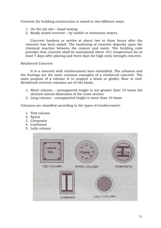 Concrete for building construction is mixed in two different ways:
1. On the job site – hand mixing
2. Ready mixed concrete – by mobile or stationary mixers
Concrete hardens or settles at about two to three hours after the
concrete has been mixed. The hardening of concrete depends upon the
chemical reaction between the cement and water. The building code
provides that concrete shall be maintained above 10˚c temperature for at
least 7 days after placing and three days for high early strength concrete.
Reinforced Concrete
It is a concrete with reinforcement bars embedded. The columns and
the footings are the most common examples of a reinforced concrete. The
main purpose of a column is to support a beam or ginder, floor or roof.
Reinforced concrete columns are of two kinds.
1. Short column – unsupported height is not greater than 10 times the
shortest lateral dimension of the cross section
2. Long column – unsupported height is more than 10 times
Columns are classified according to the types of reinforcement:
1.
2.
3.
4.
5.

Tied column
Spiral
Composite
Combined
Lally column

31

 