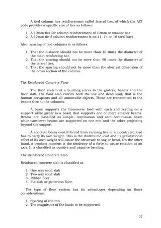 A tied column has reinforcement called lateral ties, of which the ACI
code provides a specific size of ties as follows:
1. A 10mm ties for column reinforcement of 10mm or smaller bar
2. A 12mm tie if column reinforcement is no.11, 14 or 18 steel bars
Also, spacing of tied columns is as follows:
1. That the distance should not be more than 16 times the diameter of
the main reinforcing bar.
2. That the spacing should not be more than 48 times the diameter of
the lateral ties.
3. That the spacing should not be more than the shortest dimension of
the cross section of the column.
The Reinforced Concrete Floor
The floor system of a building refers to the girders, beams and the
floor slab. The floor slab carries both the live and dead load, that is the
human occupants and all unmovable objects. These are transmitted to the
beams then to the columns.
A beam supports the transverse load with each end resting on a
support while girder is a beam that supports one or more smaller beams.
Beams are classified as simple, continuous and semi-continuous beam
while cantilever beams are supported on one end and the other projecting
beyond the support.
A concrete beam even if forced from carrying live or concentrated load
has to carry its own weight. This is the distributed load and its gravitational
effect of its own weight will cause the structure to sag or bend. On the other
hand, a bending moment is the tendency of a force to cause rotation at an
axis. It is classified as positive and negative bending.
The Reinforced Concrete Slab
Reinforced concrete slab is classified as
1.
2.
3.
4.

One way solid slab
Two way solid slab
Ribbed floor
Flatslab or girderless floor.

The type of floor system has its advantages depending on these
considerations:
1. Spacing of column
2. The magnitude of the loads to be supported

32

 