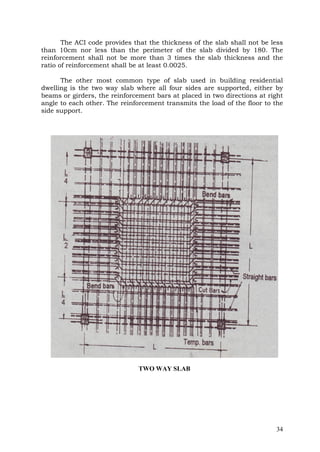 The ACI code provides that the thickness of the slab shall not be less
than 10cm nor less than the perimeter of the slab divided by 180. The
reinforcement shall not be more than 3 times the slab thickness and the
ratio of reinforcement shall be at least 0.0025.
The other most common type of slab used in building residential
dwelling is the two way slab where all four sides are supported, either by
beams or girders, the reinforcement bars at placed in two directions at right
angle to each other. The reinforcement transmits the load of the floor to the
side support.

TWO WAY SLAB

34

 
