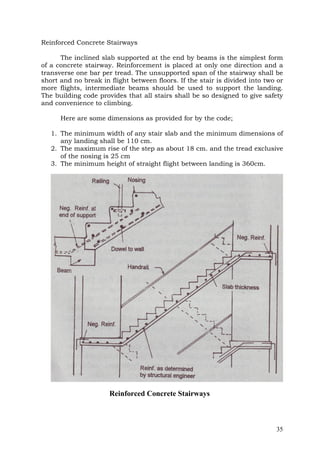 Reinforced Concrete Stairways
The inclined slab supported at the end by beams is the simplest form
of a concrete stairway. Reinforcement is placed at only one direction and a
transverse one bar per tread. The unsupported span of the stairway shall be
short and no break in flight between floors. If the stair is divided into two or
more flights, intermediate beams should be used to support the landing.
The building code provides that all stairs shall be so designed to give safety
and convenience to climbing.
Here are some dimensions as provided for by the code;
1. The minimum width of any stair slab and the minimum dimensions of
any landing shall be 110 cm.
2. The maximum rise of the step as about 18 cm. and the tread exclusive
of the nosing is 25 cm
3. The minimum height of straight flight between landing is 360cm.

Reinforced Concrete Stairways

35

 