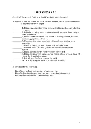 SELF CHECK # 2.1
LO2. Draft Structural Floor and Roof Framing Plans (Concrete)
Directions: I. Fill the blank with the correct answer. Write your answer on a
a separate sheet of paper.
__________ 1. It is a material other than cement that is used as ingredient in
concrete.
__________ 2. It is the bonding agent that reacts with water to form a stone
hard substance.
__________ 3. It is an artificial stone as a result of mixing cement, fine and
coarse aggregates and water.
__________ 4. Supports the transverse load with each end resting on a
support.
__________ 5. It refers to the girders, beams, and the floor slab.
__________ 6. It is the most common type of reinforced concrete floor
system.
__________ 7. It is a concrete with reinforcement embedded.
__________ 8. It is a column with unsupported height of not greater than 10
times the lateral dimension
__________ 9. Introduced Portland cement in 1824.
__________ 10. It is the simplest form of a concrete stairway.
II. Enumerate the following:
1. Five (5) methods of testing strength of concrete.
2. Five (5) classifications of columns as to type of reinforcement.
3. Four(4) classification of Concrete floor slab.

37

 