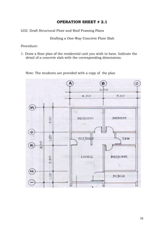 OPERATION SHEET # 2.1
LO2. Draft Structural Floor and Roof Framing Plans
Drafting a One-Way Concrete Floor Slab
Procedure:
1. Draw a floor plan of the residential unit you wish to have. Indicate the
detail of a concrete slab with the corresponding dimensions.

Note: The students are provided with a copy of the plan

38

 