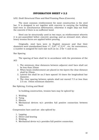 INFORMATION SHEET # 2.2
LO2. Draft Structural Floor and Roof Framing Plans (Concrete)
The most common reinforcement for most construction is the steel
bar. It is designed to act together with concrete in carrying the building
load even in simultaneous deformation; otherwise it might skip out from
the concrete if there is no sufficient bond.
Steel can be structurally used in two ways; as reinforcement wherein
it is pre-assembled before concrete pouring; and as stressed steel, where
heavy tension forces are applied before pouring.
Originally, steel bars were in English measure and that their
diameters were standardized from ¼”, 3/8”, ½”,3/4” . etc. for convenience,
a number is assigned for each size such as no. 2 for ¼ and so on.
Bar Spacing
The spacing of bars shall be in accordance with the provisions of the
ACI
1. The minimum clear distances between adjacent steel bars shall not
be less than 25mm
2. When beam reinforcement are placed in two layers the clear distance
shall be 25mm.
3. Lateral ties shall be no.3 bars spaced 16 times the longitudinal bar
diameter.
4. The clear spacing between spirals shall not exceed 7.5 or less than
2.5 cm. 10mm minimum diameter.
Bar Splicing, Cutting and Bend
In building construction, tension bars may be spliced by:
1.
2.
3.
4.

Welding
Tying
Sleeves
Mechanical devices w/c provides full positive connection between
bars.

Compression bars used are also spliced by:
1.
2.
3.
4.

Lapping
Direct and bearing
Welding
Mechanical device w/c provides full positive connection.

42

 