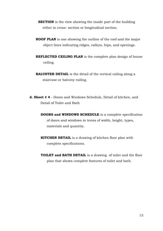 SECTION is the view showing the inside part of the building
either in cross- section or longitudinal section.
ROOF PLAN is one showing the outline of the roof and the major
object lines indicating ridges, valleys, hips, and openings.
REFLECTED CEILING PLAN is the complete plan design of house
ceiling.
BALUSTER DETAIL is the detail of the vertical railing along a
staircase or balcony railing.

d. Sheet # 4 - Doors and Windows Schedule, Detail of kitchen, and
Detail of Toilet and Bath
DOORS and WINDOWS SCHEDULE is a complete specification
of doors and windows in terms of width, height, types,
materials and quantity.
KITCHEN DETAIL is a drawing of kitchen floor plan with
complete specifications.
TOILET and BATH DETAIL is a drawing of toilet and the floor
plan that shows complete features of toilet and bath.

15

 