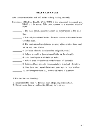 SELF CHECK # 2.2
LO2. Draft Structural Floor and Roof Framing Plans (Concrete)
Directions: I.TRUE or FALSE. Write TRUE if the statement is correct and
FALSE if it is wrong. Write your answer on a separate sheet of
paper.
__________ 1. The most common reinforcement for construction is the Steel
Bar.
__________ 2. For simple concrete beams, the steel reinforcement consists of
6-8 steel bars.
__________ 3. The minimum clear distance between adjacent steel bars shall
not be less than 25mm.
__________ 4. Live load refers to the combined weight of people.
__________ 5. Rebars are sold or bought specifically by their length.
__________ 6. Load bearing walls are exterior walls.
__________ 7. Square bars are common reinforcement for concrete.
__________ 8. Deformed bars are sold commercially in length of 10 meters.
__________ 9. Plain bars used as reinforcement have lugs on their surface.
__________ 10. The designation of a 3/8”φ bar in Metric is 10mm φ.

II. Enumerate the following:
1. Enumerate the Four (4) different ways of splicing tension bars.
2. Compression bars are spliced in different ways as in:.

50

 