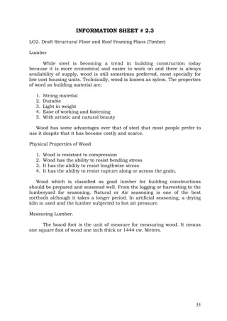 INFORMATION SHEET # 2.3
LO2. Draft Structural Floor and Roof Framing Plans (Timber)
Lumber
While steel is becoming a trend in building construction today
because it is more economical and easier to work on and there is always
availability of supply, wood is still sometimes preferred, most specially for
low cost housing units. Technically, wood is known as xylem. The properties
of word as building material are;
1.
2.
3.
4.
5.

Strong material
Durable
Light in weight
Ease of working and fastening
With artistic and natural beauty

Wood has some advantages over that of steel that most people prefer to
use it despite that it has become costly and scarce.
Physical Properties of Wood
1.
2.
3.
4.

Wood is resistant to compression
Wood has the ability to resist bending stress
It has the ability to resist lengthwise stress
It has the ability to resist rupture along or across the grain.

Wood which is classified as good lumber for building constructions
should be prepared and seasoned well. From the logging or harvesting to the
lumberyard for seasoning. Natural or Air seasoning is one of the best
methods although it takes a longer period. In artificial seasoning, a drying
kiln is used and the lumber subjected to hot air pressure.
Measuring Lumber.
The board foot is the unit of measure for measuring wood. It means
one square foot of wood one inch thick or 1444 cw. Meters.

55

 