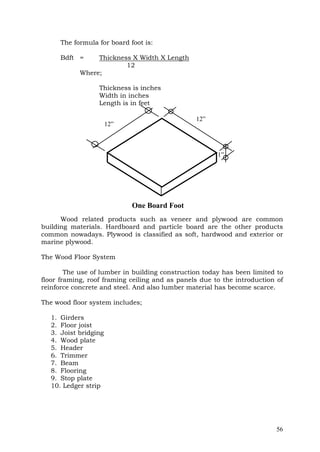 The formula for board foot is:
Bdft =

Thickness X Width X Length
12
Where;
Thickness is inches
Width in inches
Length is in feet
12”

12”

1”

One Board Foot
Wood related products such as veneer and plywood are common
building materials. Hardboard and particle board are the other products
common nowadays. Plywood is classified as soft, hardwood and exterior or
marine plywood.
The Wood Floor System
The use of lumber in building construction today has been limited to
floor framing, roof framing ceiling and as panels due to the introduction of
reinforce concrete and steel. And also lumber material has become scarce.
The wood floor system includes;
1. Girders
2. Floor joist
3. Joist bridging
4. Wood plate
5. Header
6. Trimmer
7. Beam
8. Flooring
9. Stop plate
10. Ledger strip

56

 