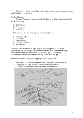 A butterfly roof is a two shed roof and a conical roof is a steep circular
roof that tapers to a point.
The Roof Frame
The roof framing in a residential dwelling is of three types commonly
used which are;
1. Rafter type
2. Truss type
3. Laminated
Rafters used for the framing are also classified as:
1.
2.
3.
4.
5.

Common rafter
Hip rafter
Valley rafter
Octagonal rafter
Jack rafters

Common rafters extend at right angles from the plate to the ridge.
Hip Rafters are laid diagonally from the corners of a plate to the ridge.
Valley rafter doesn’t extend from the plate or girts to the ridge.
Jack rafter is the frame between the hip rafter and the girt.
It is of three types: hip jack, cripple jack and valley jack.
1. Valley jack is the frame between the ridge and the valley rafter.
2. Cripple jack is that between the hip and valley rafter.
3. Octagonal rafters are those placed on an octagonal.

65

 