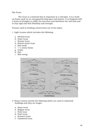 The Truss
The truss is a material that is important in a roof plan. It is a builtup frame used on an unsupported long span roof system. It is designed with
a series of triangles to stiffer the structure and distribute the roof load and
to stay rigid and with flexibility and strength.
Trusses used in building construction are of two types;
1. Light trusses which includes the following:
a.
b.
c.
d.
e.
f.
g.
h.
i.

Pitched truss
Howe truss
Scissor truss
Raised chord truss
Saw tooth
1 ½ storey frame
Utility
Flat
Bow string

2. Heavy trusses include the following which are used in industrial
buildings and they are longer:
a.
b.
c.
d.
e.
f.

Howe truss
Belgian truss
Fink truss
Pratt truss
Scissors truss
Cambered truss

66

 