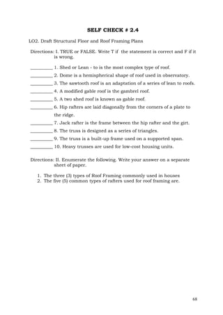 SELF CHECK # 2.4
LO2. Draft Structural Floor and Roof Framing Plans
Directions: I. TRUE or FALSE. Write T if the statement is correct and F if it
is wrong.
__________ 1. Shed or Lean - to is the most complex type of roof.
__________ 2. Dome is a hemispherical shape of roof used in observatory.
__________ 3. The sawtooth roof is an adaptation of a series of lean to roofs.
__________ 4. A modified gable roof is the gambrel roof.
__________ 5. A two shed roof is known as gable roof.
__________ 6. Hip rafters are laid diagonally from the corners of a plate to
the ridge.
__________ 7. Jack rafter is the frame between the hip rafter and the girt.
__________ 8. The truss is designed as a series of triangles.
__________ 9. The truss is a built-up frame used on a supported span.
__________ 10. Heavy trusses are used for low-cost housing units.
Directions: II. Enumerate the following. Write your answer on a separate
sheet of paper.
1. The three (3) types of Roof Framing commonly used in houses
2. The five (5) common types of rafters used for roof framing are.

68

 