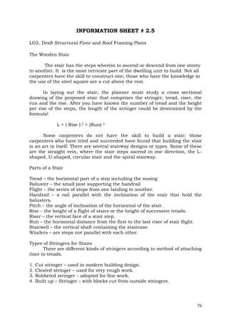 INFORMATION SHEET # 2.5
LO2. Draft Structural Floor and Roof Framing Plans
The Wooden Stair
The stair has the steps wherein to ascend or descend from one storey
to another. It is the most intricate part of the dwelling unit to build. Not all
carpenters have the skill to construct one; those who have the knowledge in
the use of the steel square are a cut above the rest.
In laying out the stair, the planner must study a cross sectional
drawing of the proposed stair that comprises the stringer, tread, riser, the
run and the rise. After you have known the number of tread and the height
per rise of the steps, the length of the stringer could be determined by the
formula!
L = ( Rise ) 2 + (Run)

2

Some carpenters do not have the skill to build a stair; those
carpenters who have tried and succeeded have found that building the stair
is an art in itself. There are several stairway designs or types. Some of these
are the straight vein, where the stair steps ascend in one direction, the Lshaped, U-shaped, circular stair and the spiral stairway.
Parts of a Stair
Tread – the horizontal part of a step including the nosing
Baluster – the small post supporting the handrail
Flight – the series of steps from one landing to another.
Handrail – a rail parallel with the inclination of the stair that hold the
balusters.
Pitch – the angle of inclination of the horizontal of the stair.
Rise – the height of a flight of stairs or the height of successive treads.
Riser – the vertical face of a stair step.
Run – the horizontal distance from the first to the last riser of stair flight.
Stairwell – the vertical shaft containing the staircase.
Winders – are steps not parallel with each other.
Types of Stringers for Stairs
There are different kinds of stringers according to method of attaching
riser to treads.
1.
2.
3.
4.

Cut stringer – used in modern building design.
Cleated stringer – used for very rough work.
Robbeted stringer – adopted for fine work.
Built up – Stringer – with blocks cut from outside stringers.

79

 