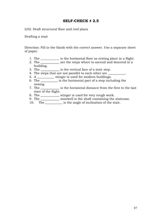 SELF-CHECK # 2.5
LO2. Draft structural floor and roof plans
Drafting a stair
Direction: Fill in the blank with the correct answer. Use a separate sheet
of paper.
1. The ____________ is the horizontal floor as resting place in a flight.
2. The ____________ are the steps where to ascend and descend in a
building.
3. The ____________ is the vertical face of a stair step.
4. The steps that are not parallel to each other are ___________.
5. A ___________ stinger is used for modern buildings.
6. The ___________ is the horizontal part of a step including the
nosing.
7. The ____________ is the horizontal distance from the first to the last
riser of the flight.
8. The ____________ stinger is used for very rough work.
9. The ____________ stairwell is the shaft containing the staircase.
10. The ___________ is the angle of inclination of the stair.

87

 