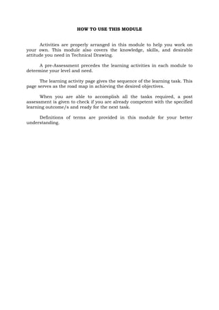 HOW TO USE THIS MODULE
Activities are properly arranged in this module to help you work on
your own. This module also covers the knowledge, skills, and desirable
attitude you need in Technical Drawing.
A pre-Assessment precedes the learning activities in each module to
determine your level and need.
The learning activity page gives the sequence of the learning task. This
page serves as the road map in achieving the desired objectives.
When you are able to accomplish all the tasks required, a post
assessment is given to check if you are already competent with the specified
learning outcome/s and ready for the next task.
Definitions of terms are provided in this module for your better
understanding.

 
