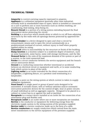TECHNICAL TERMS
Ampacity is current-carrying capacity expressed in amperes.
Appliance is a utilization equipment generally other than industrial,
normally built in standardized sizes or types, which is installed or connected
as a unit to perform one or more functions such as clothes washing, air
conditioning, food mixing, deep frying etc.
Branch Circuit is a portion of a wiring system extending beyond the final
overcurrent device protecting the circuit.
Building is a structure which stands alone or which is cut off from adjoining
structures by fire walls with all openings therein protected by approved fire
doors.
Circuit breaker is a device designed to open and close a circuit by
nonautomatic means and to open the circuit automatically on a
predetermined overload of current, without injury to itself when properly
applied within its rating.
Concealed refers to inaccessibility by the structure or finish of the building.
Damp location is a location subject to a moderate degree of moisture, such
as some basements, some barns, some cold storage warehouse, and the like
Demand factor is the ratio of the maximum demand of the system or part of
a system, to the total connected load.
Feeder is a circuit conductor between the service equipment and the branch
circuit overcurrent device.
Ground is a conducting connection whether intentional or accidental
between an electrical circuit or equipment and earth, or to some conducting
body which serves in place of the earth.
Lighting outlet is an outlet intended for the direct connection of a
lampholder, a lightning fixture, or a pendent cord terminating in a
lampholder.
.
Outlet is a point on the wiring system at which current is taken to supply
utilization equipment.
Panel board is a single panel or group of panel units designed to be
assembled. It includes buses, with or without switches and/or automatic
overcurrent protective devices for the control of light, heat or power circuits
of small individual as well as aggregate capacity. Designed to be placed in a
cabinet or cutout box in or against the wall or partition.
Receptacle is a contact device installed at an outlet for the connection of an
attachment plug and flexible cord.
Receptacle outlet is an outlet where one or more receptacles are installed.
Service is the conductor or equipment for delivering energy from the
electricity supply system to the wiring system of the premises supplied.
Service cable is a service conductor made up in the form of a cable.
Service conductors are supply conductors which extend from the main
street transformers to the service equipment of the premises supplied.

2

 