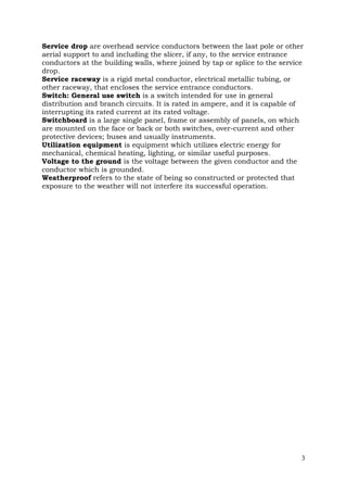 Service drop are overhead service conductors between the last pole or other
aerial support to and including the slicer, if any, to the service entrance
conductors at the building walls, where joined by tap or splice to the service
drop.
Service raceway is a rigid metal conductor, electrical metallic tubing, or
other raceway, that encloses the service entrance conductors.
Switch: General use switch is a switch intended for use in general
distribution and branch circuits. It is rated in ampere, and it is capable of
interrupting its rated current at its rated voltage.
Switchboard is a large single panel, frame or assembly of panels, on which
are mounted on the face or back or both switches, over-current and other
protective devices; buses and usually instruments.
Utilization equipment is equipment which utilizes electric energy for
mechanical, chemical heating, lighting, or similar useful purposes.
Voltage to the ground is the voltage between the given conductor and the
conductor which is grounded.
Weatherproof refers to the state of being so constructed or protected that
exposure to the weather will not interfere its successful operation.

3

 