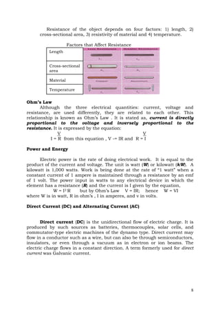 Resistance of the object depends on four factors: 1) length, 2)
cross-sectional area, 3) resistivity of material and 4) temperature.
Factors that Affect Resistance
Length
Cross-sectional
area
Material
Temperature

Ohm’s Law
Although the three electrical quantities: current, voltage and
resistance, are used differently, they are related to each other. This
relationship is known as Ohm’s Law . It is stated as, current is directly
proportional to the voltage and inversely proportional to the
resistance. It is expressed by the equation:
V
V
I = R from this equation , V -= IR and R = I
Power and Energy
Electric power is the rate of doing electrical work. It is equal to the
product of the current and voltage. The unit is watt (W) or kilowatt (kW). A
kilowatt is 1,000 watts. Work is being done at the rate of “1 watt” when a
constant current of 1 ampere is maintained through a resistance by an emf
of 1 volt. The power input in watts to any electrical device in which the
element has a resistance (R) and the current is I given by the equation,
W = I2 R
but by Ohm’s Law V = IR; hence W = VI
where W is in watt, R in ohm’s , I in amperes, and v in volts.
Direct Current (DC) and Alternating Current (AC)
Direct current (DC) is the unidirectional flow of electric charge. It is
produced by such sources as batteries, thermocouples, solar cells, and
commutator-type electric machines of the dynamo type. Direct current may
flow in a conductor such as a wire, but can also be through semiconductors,
insulators, or even through a vacuum as in electron or ion beams. The
electric charge flows in a constant direction. A term formerly used for direct
current was Galvanic current.

8

 