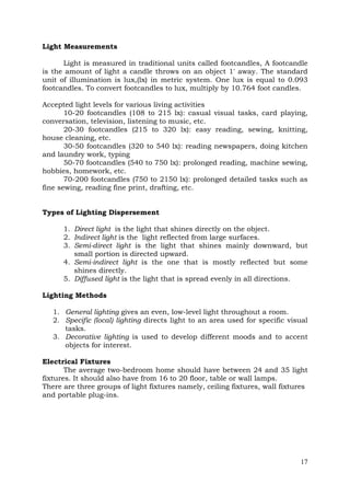 Light Measurements
Light is measured in traditional units called footcandles, A footcandle
is the amount of light a candle throws on an object 1' away. The standard
unit of illumination is lux,(lx) in metric system. One lux is equal to 0.093
footcandles. To convert footcandles to lux, multiply by 10.764 foot candles.
Accepted light levels for various living activities
10-20 footcandles (108 to 215 lx): casual visual tasks, card playing,
conversation, television, listening to music, etc.
20-30 footcandles (215 to 320 lx): easy reading, sewing, knitting,
house cleaning, etc.
30-50 footcandles (320 to 540 lx): reading newspapers, doing kitchen
and laundry work, typing
50-70 footcandles (540 to 750 lx): prolonged reading, machine sewing,
hobbies, homework, etc.
70-200 footcandles (750 to 2150 lx): prolonged detailed tasks such as
fine sewing, reading fine print, drafting, etc.
Types of Lighting Dispersement
1. Direct light is the light that shines directly on the object.
2. Indirect light is the light reflected from large surfaces.
3. Semi-direct light is the light that shines mainly downward, but
small portion is directed upward.
4. Semi-indirect light is the one that is mostly reflected but some
shines directly.
5. Diffused light is the light that is spread evenly in all directions.
Lighting Methods
1. General lighting gives an even, low-level light throughout a room.
2. Specific (local) lighting directs light to an area used for specific visual
tasks.
3. Decorative lighting is used to develop different moods and to accent
objects for interest.
Electrical Fixtures
The average two-bedroom home should have between 24 and 35 light
fixtures. It should also have from 16 to 20 floor, table or wall lamps.
There are three groups of light fixtures namely, ceiling fixtures, wall fixtures
and portable plug-ins.

17

 