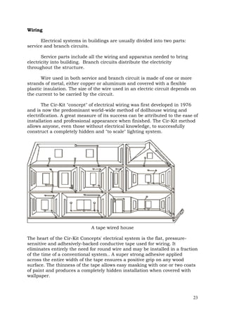 Wiring
Electrical systems in buildings are usually divided into two parts:
service and branch circuits.
Service parts include all the wiring and apparatus needed to bring
electricity into building. Branch circuits distribute the electricity
throughout the structure.
Wire used in both service and branch circuit is made of one or more
strands of metal, either copper or aluminum and covered with a flexible
plastic insulation. The size of the wire used in an electric circuit depends on
the current to be carried by the circuit.
The Cir-Kit "concept" of electrical wiring was first developed in 1976
and is now the predominant world-wide method of dollhouse wiring and
electrification. A great measure of its success can be attributed to the ease of
installation and professional appearance when finished. The Cir-Kit method
allows anyone, even those without electrical knowledge, to successfully
construct a completely hidden and "to scale" lighting system.

A tape wired house
The heart of the Cir-Kit Concepts' electrical system is the flat, pressuresensitive and adhesively-backed conductive tape used for wiring. It
eliminates entirely the need for round wire and may be installed in a fraction
of the time of a conventional system.. A super strong adhesive applied
across the entire width of the tape ensures a positive grip on any wood
surface. The thinness of the tape allows easy masking with one or two coats
of paint and produces a completely hidden installation when covered with
wallpaper.

23

 