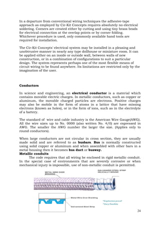 In a departure from conventional wiring techniques the adhesive-tape
approach as employed by Cir-Kit Concepts requires absolutely no electrical
soldering. Corners are created either by cutting and using tiny brass brads
for electrical connection at the overlap points or by corner folding.
Whichever procedure is used, only commonly available hand tools are
required for installation.
The Cir-Kit Concepts' electrical system may be installed in a pleasing and
unobtrusive manner in nearly any type dollhouse or miniature room. It can
be applied either on an inside or outside wall, between walls of new
construction, or in a combination of configurations to suit a particular
design. The system represents perhaps one of the most flexible means of
circuit wiring to be found anywhere. Its limitations are restricted only by the
imagination of the user.

Conductors
In science and engineering, an electrical conductor is a material which
contains movable electric charges. In metallic conductors, such as copper or
aluminum, the movable charged particles are electrons. Positive charges
may also be mobile in the form of atoms in a lattice that have missing
electrons (known as holes), or in the form of ions, such as in the electrolyte
of a battery.
The standard of wire and cable industry is the American Wire Gauge(AWG).
All the wire sizes up to No. 0000 (also written No. 4/0) are expressed in
AWG. The smaller the AWG number the larger the size. (Applies only to
round conductors).
When large conductors are not circular in cross section, they are usually
made solid and are referred to as busbars. Bus is normally constructed
using solid copper or aluminum and when assembled with other bars in a
metal housing then it becomes bus duct or busway.
Metallic conduits
The code requires that all wiring be enclosed in rigid metallic conduit.
In the special case of environments that are severely corrosive or when
mechanical injury is impossible, use of non-metallic conduit is permitted.

24

 