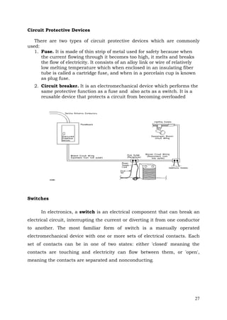 Circuit Protective Devices
There are two types of circuit protective devices which are commonly
used:
1. Fuse. It is made of thin strip of metal used for safety because when
the current flowing through it becomes too high, it melts and breaks
the flow of electricity. It consists of an alloy link or wire of relatively
low melting temperature which when enclosed in an insulating fiber
tube is called a cartridge fuse, and when in a porcelain cup is known
as plug fuse.
2. Circuit breaker. It is an electromechanical device which performs the
same protective function as a fuse and also acts as a switch. It is a
reusable device that protects a circuit from becoming overloaded

Switches
In electronics, a switch is an electrical component that can break an
electrical circuit, interrupting the current or diverting it from one conductor
to another. The most familiar form of switch is a manually operated
electromechanical device with one or more sets of electrical contacts. Each
set of contacts can be in one of two states: either 'closed' meaning the
contacts are touching and electricity can flow between them, or 'open',
meaning the contacts are separated and nonconducting.

27

 
