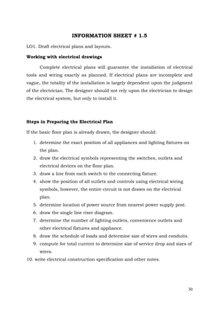 INFORMATION SHEET # 1.5
LO1. Draft electrical plans and layouts.
Working with electrical drawings
Complete electrical plans will guarantee the installation of electrical
tools and wiring exactly as planned. If electrical plans are incomplete and
vague, the totality of the installation is largely dependent upon the judgment
of the electrician. The designer should not rely upon the electrician to design
the electrical system, but only to install it.

Steps in Preparing the Electrical Plan
If the basic floor plan is already drawn, the designer should:
1. determine the exact position of all appliances and lighting fixtures on
the plan.
2. draw the electrical symbols representing the switches, outlets and
electrical devices on the floor plan.
3. draw a line from each switch to the connecting fixture.
4. show the position of all outlets and controls using electrical wiring
symbols, however, the entire circuit is not drawn on the electrical
plan.
5. determine location of power source from nearest power supply post.
6. draw the single line riser diagram.
7. determine the number of lighting outlets, convenience outlets and
other electrical fixtures and appliance.
8. draw the schedule of loads and determine size of wires and conduits.
9. compute for total current to determine size of service drop and sizes of
wires.
10. write electrical construction specification and other notes.

30

 