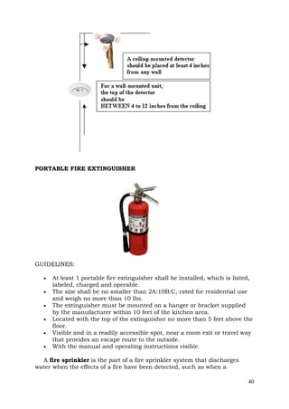 PORTABLE FIRE EXTINGUISHER

GUIDELINES:







At least 1 portable fire extinguisher shall be installed, which is listed,
labeled, charged and operable.
The size shall be no smaller than 2A:10B:C, rated for residential use
and weigh no more than 10 lbs.
The extinguisher must be mounted on a hanger or bracket supplied
by the manufacturer within 10 feet of the kitchen area.
Located with the top of the extinguisher no more than 5 feet above the
floor.
Visible and in a readily accessible spot, near a room exit or travel way
that provides an escape route to the outside.
With the manual and operating instructions visible.

A fire sprinkler is the part of a fire sprinkler system that discharges
water when the effects of a fire have been detected, such as when a
40

 
