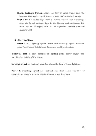 Storm Drainage System shows the flow of water waste from the
lavatory, floor drain, and downspout from roof to storm drainage.
Septic Tank it is the depository of human excreta and a drainage
reservoir for all washing done in the kitchen and bathroom. The
main section of septic tank is the digestive chamber and the
leaching well.

4. Electrical Plan
Sheet # 9 - Lighting layout, Power and Auxiliary layout, Location
plan, Panel board Detail, Load Schedules and Specifications
Electrical Plan a plan consists of lighting plan, power layout and
specification details of the house.
Lighting layout an electrical plan that shows the flow of house lightings
Power & auxiliary layout an electrical plan that shows the flow of
convenience outlet and other auxiliary outlet in the floor plan.

25

 