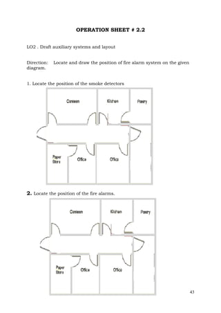 OPERATION SHEET # 2.2
LO2 . Draft auxiliary systems and layout
Direction:
diagram.

Locate and draw the position of fire alarm system on the given

1. Locate the position of the smoke detectors

2. Locate the position of the fire alarms.

43

 