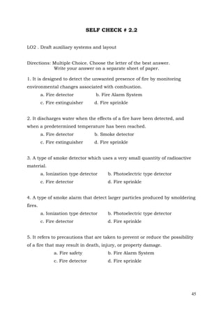 SELF CHECK # 2.2
LO2 . Draft auxiliary systems and layout
Directions: Multiple Choice. Choose the letter of the best answer.
Write your answer on a separate sheet of paper.
1. It is designed to detect the unwanted presence of fire by monitoring
environmental changes associated with combustion.
a. Fire detector
c. Fire extinguisher

b. Fire Alarm System
d. Fire sprinkle

2. It discharges water when the effects of a fire have been detected, and
when a predetermined temperature has been reached.
a. Fire detector

b. Smoke detector

c. Fire extinguisher

d. Fire sprinkle

3. A type of smoke detector which uses a very small quantity of radioactive
material.
a. Ionization type detector

b. Photoelectric type detector

c. Fire detector

d. Fire sprinkle

4. A type of smoke alarm that detect larger particles produced by smoldering
fires.
a. Ionization type detector

b. Photoelectric type detector

c. Fire detector

d. Fire sprinkle

5. It refers to precautions that are taken to prevent or reduce the possibility
of a fire that may result in death, injury, or property damage.
a. Fire safety

b. Fire Alarm System

c. Fire detector

d. Fire sprinkle

45

 