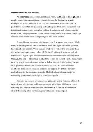 Intercommunication Device
An intercom (intercommunication device), talkback or door phone is
an electronic communications system intended for limited or private
dialogue, direction, collaboration or announcements. Intercoms can be
portable or mounted permanently in buildings and vehicles. Intercoms can
incorporate connections to walkie-talkies, telephones, cell phones and to
other intercom systems over phone or data lines and to electronic or electromechanical devices such as signal lights and door latches.
A small home intercom might connect a few rooms in a house. While
every intercom product line is different, most analogue intercom systems
have much in common. Voice signals of about a volt or two are carried on
top a direct current power rail of 12, 30 or 48 volts which uses a pair of
conductors. Signal light indications between stations can be accomplished
through the use of additional conductors or can be carried on the main voice
pair via tone frequencies sent above or below the speech frequency range.
Multiple channels of simultaneous conversations can be carried over
additional conductors within a cable or by frequency- or time-division
multiplexing in the analogue domain. Multiple channels can easily be
carried by packet-switched digital intercom signals.
Portable intercoms are connected primarily using common shielded,
twisted pair microphone cabling terminated with 3-pin XLR connectors.
Building and vehicle intercoms are connected in a similar manner with
shielded cabling often containing more than one twisted pair.

47

 