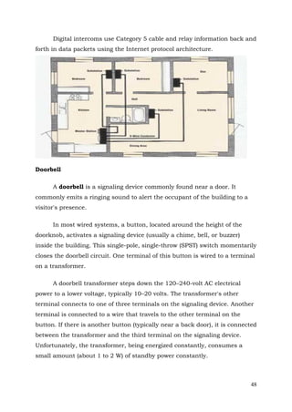 Digital intercoms use Category 5 cable and relay information back and
forth in data packets using the Internet protocol architecture.

Doorbell
A doorbell is a signaling device commonly found near a door. It
commonly emits a ringing sound to alert the occupant of the building to a
visitor's presence.
In most wired systems, a button, located around the height of the
doorknob, activates a signaling device (usually a chime, bell, or buzzer)
inside the building. This single-pole, single-throw (SPST) switch momentarily
closes the doorbell circuit. One terminal of this button is wired to a terminal
on a transformer.
A doorbell transformer steps down the 120–240-volt AC electrical
power to a lower voltage, typically 10–20 volts. The transformer's other
terminal connects to one of three terminals on the signaling device. Another
terminal is connected to a wire that travels to the other terminal on the
button. If there is another button (typically near a back door), it is connected
between the transformer and the third terminal on the signaling device.
Unfortunately, the transformer, being energized constantly, consumes a
small amount (about 1 to 2 W) of standby power constantly.

48

 
