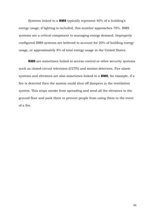 Systems linked to a BMS typically represent 40% of a building's
energy usage; if lighting is included, this number approaches 70%. BMS
systems are a critical component to managing energy demand. Improperly
configured BMS systems are believed to account for 20% of building energy
usage, or approximately 8% of total energy usage in the United States.
BMS are sometimes linked to access control.or other security systems
such as closed-circuit television (CCTV) and motion detectors. Fire alarm
systems and elevators are also sometimes linked to a BMS, for example, if a
fire is detected then the system could shut off dampers in the ventilation
system. This stops smoke from spreading and send all the elevators to the
ground floor and park them to prevent people from using them in the event
of a fire.

50

 