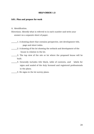 SELF-CHECK 1.2
LO1. Plan and prepare for work

A. Identification.
Directions. Identify what is referred to in each number and write your
answer on a separate sheet of paper.
______1. A drawing sheet that contains perspective, site development title,
page and sheet index.
______2. A drawing of the lot showing the setback and development of the
house in relation to the lot.
______3. The top view of the site or lot where the proposed house will be
built.
______4. Generally includes title block, table of contents, and

labels for

signs and sealed of the duly licensed and registered professionals
in the plans.
______5. He signs in the lot survey plans.

28

 
