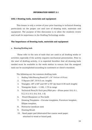 INFORMATION SHEET 2.1
LO2.1 Drawing tools, materials and equipment
This lesson is only a review of your prior learning in technical drawing
particularly on the proper use and care of drawing tools, materials and
equipment. The purpose of this discussion is to allow the students review
and recall its importance in the Drafting Technology works.
The Importance of Drawing tools, materials and equipment

a. Drawing/Drafting tools
These refer to the sets of tools that are used in all drafting works or
activities especially if the activity requires mechanical presentation. Prior to
the start of drafting activity, it is expected therefore that all drawing tools
needed must be available in the work station to ensure that the assigned
task can be accomplished according to customers or client’s standard.
The following are the common drafting tools
1.

Drafting Table/Drawing Board (24” x 36” /0.61cm x 0.91cm)

2.

T-Square (36” /0.915 cm. length)

3.

Triangles -300 x 600 and 400 x 450 ((@ least 0.30 each length)

4.

Triangular Scale – 1:100, 1:75 in range

5.

Technical Pens/G-Tech pen/Pilot pen – (From point: 0.0, 0.1,
0.2, 0.3, 0.5, 0.6, 0.8, 1.0)

6.
7.

Pencil Sharpener or Pen knife
Drawing Templates – Circular templates, Furniture template,
Ellipse template,

8.

Protractor (medium size)

9.

Dusting Brush

10.

Sand paper pad (fabricated fine coarse sand paper
attached to wood or board pad)
34

 