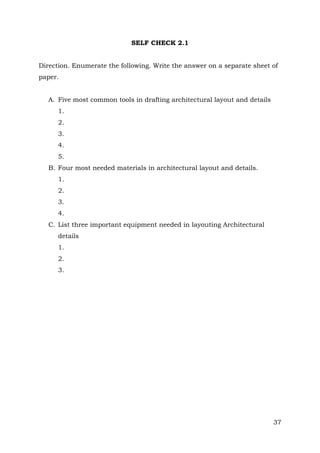 SELF CHECK 2.1
Direction. Enumerate the following. Write the answer on a separate sheet of
paper.
A. Five most common tools in drafting architectural layout and details
1.
2.
3.
4.
5.
B. Four most needed materials in architectural layout and details.
1.
2.
3.
4.
C. List three important equipment needed in layouting Architectural
details
1.
2.
3.

37

 