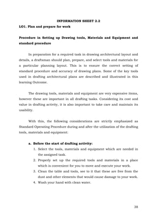 INFORMATION SHEET 2.2
LO1. Plan and prepare for work
Procedure in Setting up Drawing tools, Materials and Equipment and
standard procedure
In preparation for a required task in drawing architectural layout and
details, a draftsman should plan, prepare, and select tools and materials for
a particular planning layout. This is to ensure the correct setting of
standard procedure and accuracy of drawing plans. Some of the key tools
used in drafting architectural plans are described and illustrated in this
learning Outcome.
The drawing tools, materials and equipment are very expensive items,
however these are important in all drafting tasks. Considering its cost and
value in drafting activity, it is also important to take care and maintain its
usability.
With this, the following considerations are strictly emphasized as
Standard Operating Procedure during and after the utilization of the drafting
tools, materials and equipment:
a. Before the start of drafting activity:
1. Select the tools, materials and equipment which are needed in
the assigned task.
2. Properly set up the required tools and materials in a place
which is convenient for you to move and execute your work.
3. Clean the table and tools, see to it that these are free from the
dust and other elements that would cause damage to your work.
4. Wash your hand with clean water.

38

 
