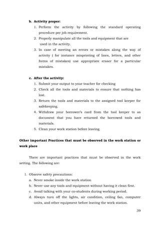 b. Activity proper:
1. Perform the activity by following the standard operating
procedure per job requirement.
2. Properly manipulate all the tools and equipment that are
used in the activity.
3. In case of meeting an errors or mistakes along the way of
activity ( for instance misprinting of lines, letters, and other
forms of mistakes) use appropriate eraser for a particular
mistakes.
c. After the activity:
1. Submit your output to your teacher for checking
2. Check all the tools and materials to ensure that nothing has
lost.
3. Return the tools and materials to the assigned tool keeper for
safekeeping.
4. Withdraw your borrower’s card from the tool keeper to as
document that you have returned the borrowed tools and
materials.
5. Clean your work station before leaving.
Other important Practices that must be observed in the work station or
work place
There are important practices that must be observed in the work
setting. The following are:
1. Observe safety precautions:
a. Never smoke inside the work station
b. Never use any tools and equipment without having it clean first.
c. Avoid talking with your co-students during working period.
d. Always turn off the lights, air condition, ceiling fan, computer
units, and other equipment before leaving the work station.
39

 