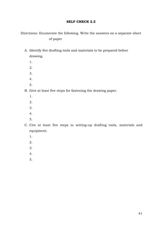 SELF CHECK 2.2
Directions: Enumerate the following. Write the answers on a separate sheet
of paper
A. Identify five drafting tools and materials to be prepared before
drawing.
1.
2.
3.
4.
5.
B. Give at least five steps for fastening the drawing paper.
1.
2.
3.
4.
5.
C. Cite at least five steps in setting-up drafting tools, materials and
equipment.
1.
2.
3.
4.
5.

41

 