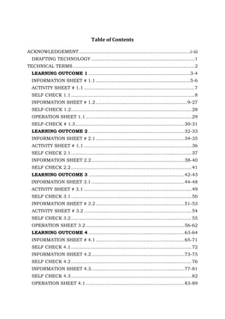 Table of Contents
ACKNOWLEDGEMENT............................................................................. i-iii
DRAFTING TECHNOLOGY ....................................................................... 1
TECHNICAL TERMS .................................................................................... 2
LEARNING OUTCOME 1 ......................................................................3-4
INFORMATION SHEET # 1.1 .................................................................5-6
ACTIVITY SHEET # 1.1 ............................................................................ 7
SELF CHECK 1.1 ..................................................................................... 8
INFORMATION SHEET # 1.2 ............................................................... 9-27
SELF-CHECK 1.2 ................................................................................... 28
OPERATION SHEET 1.1 ......................................................................... 29
SELF-CHECK # 1.3 ........................................................................... 30-31
LEARNING OUTCOME 2 .................................................................. 32-33
INFORMATION SHEET # 2.1 ............................................................. 34-35
ACTIVITY SHEET # 1.1 .......................................................................... 36
SELF CHECK 2.1 ................................................................................... 37
INFORMATION SHEET 2.2 ................................................................ 38-40
SELF CHECK 2.2 ................................................................................... 41
LEARNING OUTCOME 3 .................................................................. 42-43
INFORMATION SHEET 3.1 ................................................................ 44-48
ACTIVITY SHEET # 3.1 .......................................................................... 49
SELF CHECK 3.1 ................................................................................... 50
INFORMATION SHEET # 3.2 ............................................................. 51-53
ACTIVITY SHEET # 3.2 .......................................................................... 54
SELF CHECK 3.2 ................................................................................... 55
OPERATION SHEET 3.2 .................................................................... 56-62
LEARNING OUTCOME 4 .................................................................. 63-64
INFORMATION SHEET # 4.1 ............................................................. 65-71
SELF CHECK 4.1 ................................................................................... 72
INFORMATION SHEET 4.2 ................................................................ 73-75
SELF CHECK 4.2 ................................................................................... 76
INFORMATION SHEET 4.3 ................................................................ 77-81
SELF CHECK 4.3 ................................................................................... 82
OPERATION SHEET 4.1 .................................................................... 83-89

 