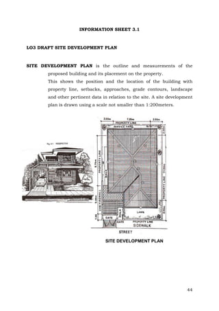 INFORMATION SHEET 3.1

LO3 DRAFT SITE DEVELOPMENT PLAN

SITE DEVELOPMENT PLAN is the outline and measurements of the
proposed building and its placement on the property.
This shows the position and the location of the building with
property line, setbacks, approaches, grade contours, landscape
and other pertinent data in relation to the site. A site development
plan is drawn using a scale not smaller than 1:200meters.

SITE DEVELOPMENT PLAN

44

 