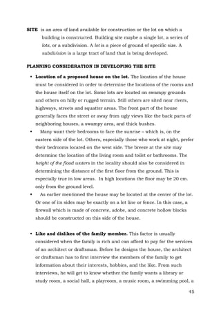 SITE is an area of land available for construction or the lot on which a
building is constructed. Building site maybe a single lot, a series of
lots, or a subdivision. A lot is a piece of ground of specific size. A
subdivision is a large tract of land that is being developed.
PLANNING CONSIDERATION IN DEVELOPING THE SITE
 Location of a proposed house on the lot. The location of the house
must be considered in order to determine the locations of the rooms and
the house itself on the lot. Some lots are located on swampy grounds
and others on hilly or rugged terrain. Still others are sited near rivers,
highways, streets and squatter areas. The front part of the house
generally faces the street or away from ugly views like the back parts of
neighboring houses, a swampy area, and thick bushes.


Many want their bedrooms to face the sunrise – which is, on the
eastern side of the lot. Others, especially those who work at night, prefer
their bedrooms located on the west side. The breeze at the site may
determine the location of the living room and toilet or bathrooms. The
height of the flood waters in the locality should also be considered in
determining the distance of the first floor from the ground. This is
especially true in low areas. In high locations the floor may be 20 cm.
only from the ground level.



As earlier mentioned the house may be located at the center of the lot.
Or one of its sides may be exactly on a lot line or fence. In this case, a
firewall which is made of concrete, adobe, and concrete hollow blocks
should be constructed on this side of the house.

 Like and dislikes of the family member. This factor is usually
considered when the family is rich and can afford to pay for the services
of an architect or draftsman. Before he designs the house, the architect
or draftsman has to first interview the members of the family to get
information about their interests, hobbies, and the like. From such
interviews, he will get to know whether the family wants a library or
study room, a social hall, a playroom, a music room, a swimming pool, a
45

 