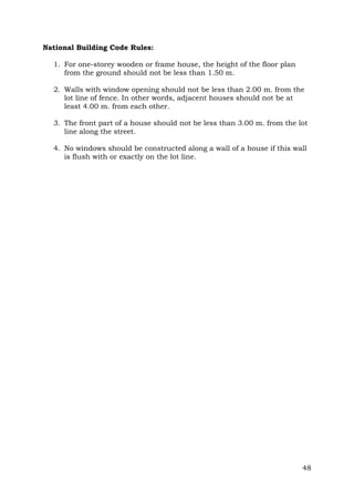 National Building Code Rules:
1. For one-storey wooden or frame house, the height of the floor plan
from the ground should not be less than 1.50 m.
2. Walls with window opening should not be less than 2.00 m. from the
lot line of fence. In other words, adjacent houses should not be at
least 4.00 m. from each other.
3. The front part of a house should not be less than 3.00 m. from the lot
line along the street.
4. No windows should be constructed along a wall of a house if this wall
is flush with or exactly on the lot line.

48

 