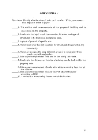 SELF CHECK 3.1
Directions: Identify what is referred to in each number. Write your answer
on a separate sheet of paper.
______1. The outline and measurements of the proposed building and its
placement on the property.
______2. It refers to the legal restrictions on size, location, and type of
structures to be built on a designated area.
______3. A piece of ground of specific size.
______4. These local laws that set standard for structural design within the
community.
______5. These are designed to keep different areas of a community from
interfering with each other.
______6. It is a space requirement from the lot line along the street.
______7. It refers to the distance at how far a building can be built within the
property lines.
______8. It is a space requirement of walls with window opening from the lot
line of fence.
______9. It is a space requirement to each other of adjacent houses
according to NBC.
______10. Lines which are working the outside of the lot area.

50

 
