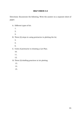 SELF CHECK 3.2
Directions: Enumerate the following. Write the answer on a separate sheet of
paper.
A. Different types of lot.
1.
2.
3.
B. Three (3) steps in using protractor in plotting the lot.
4.
5.
6.
C. Units of protractor in drawing a Lot Plan.
10.
11.
12.
D. Three (3) drafting practices in lot plotting
13.
14.
15.

55

 