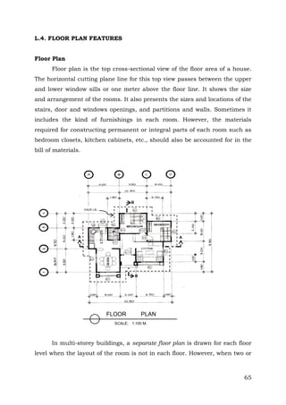 L.4. FLOOR PLAN FEATURES
Floor Plan
Floor plan is the top cross-sectional view of the floor area of a house.
The horizontal cutting plane line for this top view passes between the upper
and lower window sills or one meter above the floor line. It shows the size
and arrangement of the rooms. It also presents the sizes and locations of the
stairs, door and windows openings, and partitions and walls. Sometimes it
includes the kind of furnishings in each room. However, the materials
required for constructing permanent or integral parts of each room such as
bedroom closets, kitchen cabinets, etc., should also be accounted for in the
bill of materials.

B
EAVE LN..

A

A

B

FLOOR

PLAN

SCALE: 1:100 M.

In multi-storey buildings, a separate floor plan is drawn for each floor
level when the layout of the room is not in each floor. However, when two or

65

 
