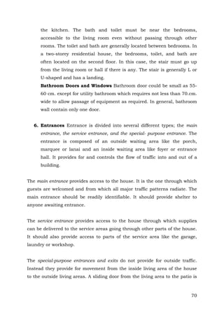 the kitchen. The bath and toilet must be near the bedrooms,
accessible to the living room even without passing through other
rooms. The toilet and bath are generally located between bedrooms. In
a two-storey residential house, the bedrooms, toilet, and bath are
often located on the second floor. In this case, the stair must go up
from the living room or hall if there is any. The stair is generally L or
U-shaped and has a landing.
Bathroom Doors and Windows Bathroom door could be small as 5560 cm. except for utility bathroom which requires not less than 70.cm.
wide to allow passage of equipment as required. In general, bathroom
wall contain only one door.
6. Entrances Entrance is divided into several different types; the main
entrance, the service entrance, and the special- purpose entrance. The
entrance is composed of an outside waiting area like the porch,
marquee or lanai and an inside waiting area like foyer or entrance
hall. It provides for and controls the flow of traffic into and out of a
building.
The main entrance provides access to the house. It is the one through which
guests are welcomed and from which all major traffic patterns radiate. The
main entrance should be readily identifiable. It should provide shelter to
anyone awaiting entrance.
The service entrance provides access to the house through which supplies
can be delivered to the service areas going through other parts of the house.
It should also provide access to parts of the service area like the garage,
laundry or workshop.
The special-purpose entrances and exits do not provide for outside traffic.
Instead they provide for movement from the inside living area of the house
to the outside living areas. A sliding door from the living area to the patio is

70

 