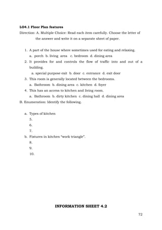 LO4.1 Floor Plan features
Direction: A. Multiple Choice: Read each item carefully. Choose the letter of
the answer and write it on a separate sheet of paper.
1. A part of the house where sometimes used for eating and relaxing.
a. porch b. living area c. bedroom d. dining area
2. It provides for and controls the flow of traffic into and out of a
building.
a. special purpose exit b. door c. entrance d. exit door
3. This room is generally located between the bedrooms.
a. Bathroom b. dining area c. kitchen d. foyer
4. This has an access to kitchen and living room.
a. Bathroom b. dirty kitchen c. dining hall d. dining area
B. Enumeration: Identify the following.
a. Types of kitchen
5.
6.
7.
b. Fixtures in kitchen “work triangle”.
8.
9.
10.

INFORMATION SHEET 4.2
72

 